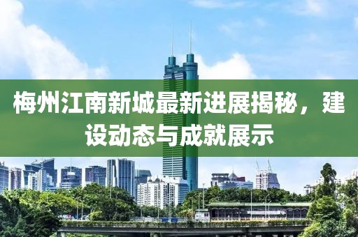 梅州江南新城最新进展揭秘，建设动态与成就展示
