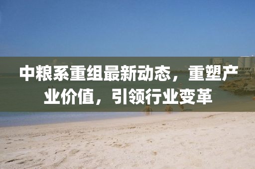 中粮系重组最新动态，重塑产业价值，引领行业变革