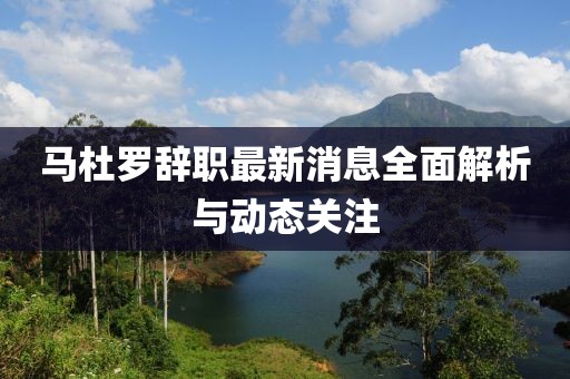 马杜罗辞职最新消息全面解析与动态关注