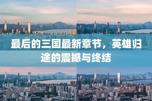 最后的三国最新章节，英雄归途的震撼与终结