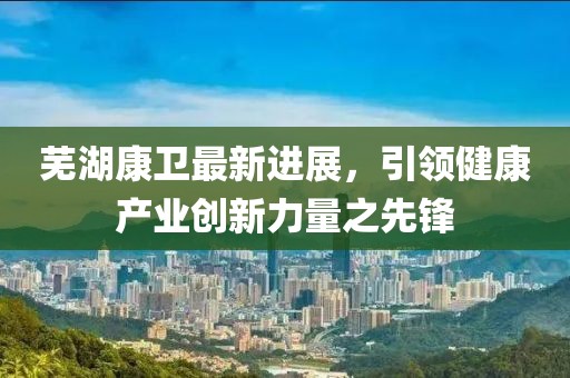 芜湖康卫最新进展，引领健康产业创新力量之先锋