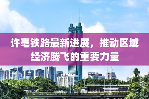 许亳铁路最新进展，推动区域经济腾飞的重要力量