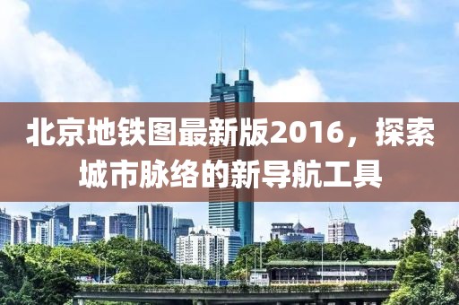 北京地铁图最新版2016，探索城市脉络的新导航工具