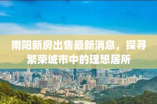 南阳新房出售最新消息，探寻繁荣城市中的理想居所