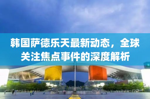 韩国萨德乐天最新动态，全球关注焦点事件的深度解析
