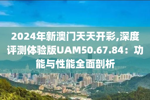 2024年新澳门天天开彩,深度评测体验版UAM50.67.84：功能与性能全面剖析
