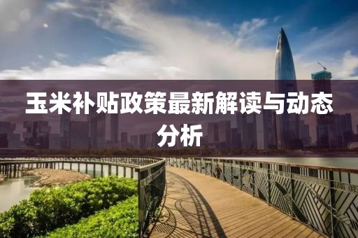 玉米补贴政策最新解读与动态分析