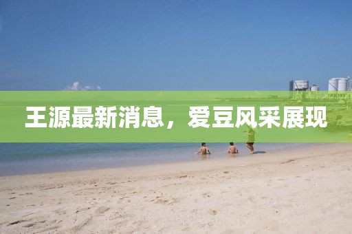 王源最新消息，爱豆风采展现