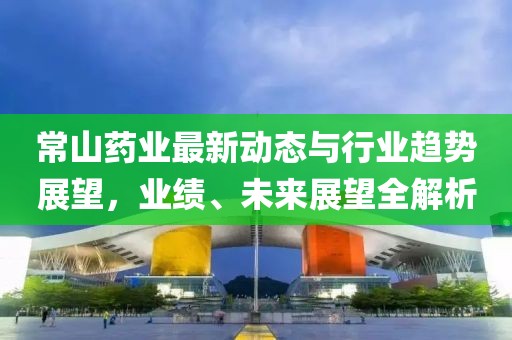 常山药业最新动态与行业趋势展望，业绩、未来展望全解析