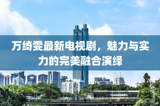 万绮雯最新电视剧，魅力与实力的完美融合演绎