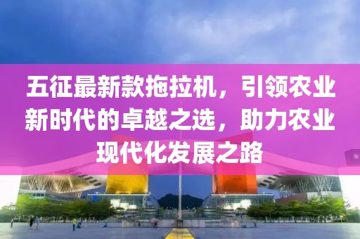 五征最新款拖拉机，引领农业新时代的卓越之选，助力农业现代化发展之路