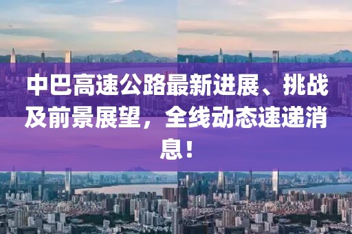 中巴高速公路最新进展、挑战及前景展望，全线动态速递消息！