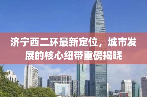 济宁西二环最新定位，城市发展的核心纽带重磅揭晓