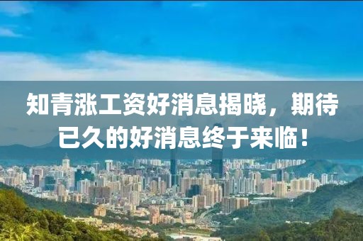 知青涨工资好消息揭晓，期待已久的好消息终于来临！