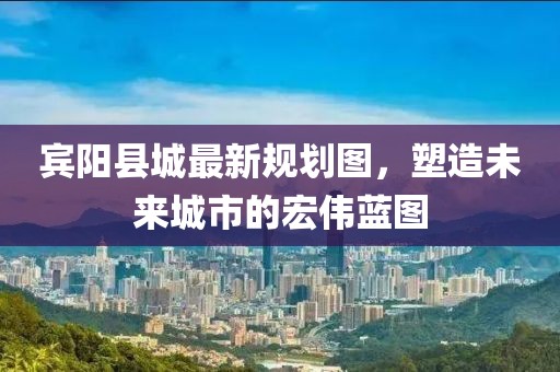 宾阳县城最新规划图，塑造未来城市的宏伟蓝图