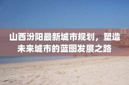 山西汾阳最新城市规划，塑造未来城市的蓝图发展之路
