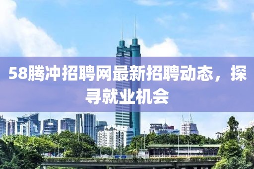 58腾冲招聘网最新招聘动态，探寻就业机会