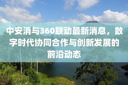 中安消与360联动最新消息，数字时代协同合作与创新发展的前沿动态