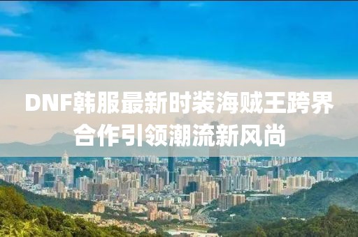 DNF韩服最新时装海贼王跨界合作引领潮流新风尚