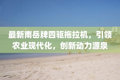 最新南岳牌四驱拖拉机，引领农业现代化，创新动力源泉