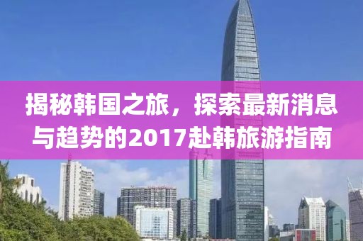 揭秘韩国之旅，探索最新消息与趋势的2017赴韩旅游指南