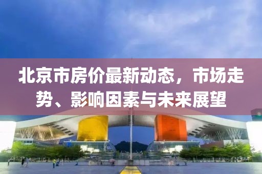 北京市房价最新动态，市场走势、影响因素与未来展望