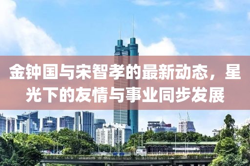 金钟国与宋智孝的最新动态，星光下的友情与事业同步发展