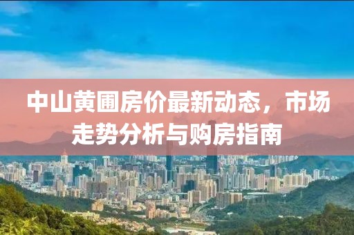 中山黄圃房价最新动态，市场走势分析与购房指南