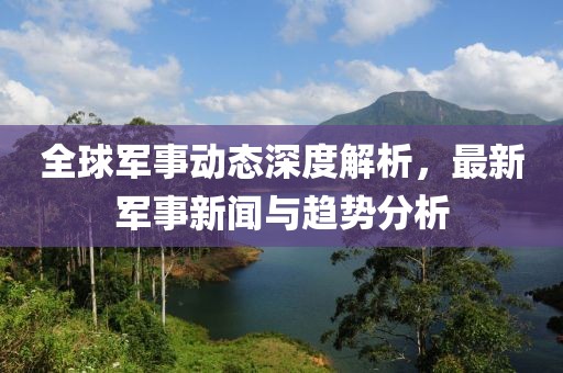 全球军事动态深度解析，最新军事新闻与趋势分析