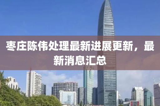 枣庄陈伟处理最新进展更新，最新消息汇总
