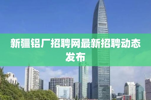 新疆铝厂招聘网最新招聘动态发布