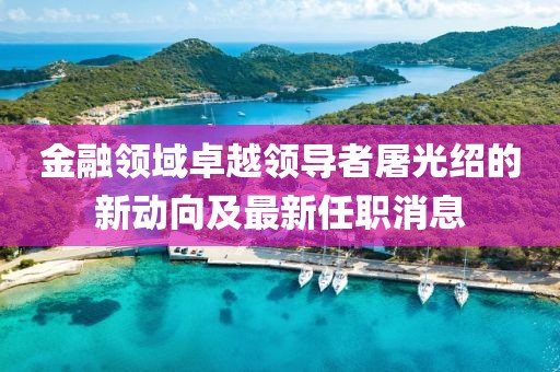 金融领域卓越领导者屠光绍的新动向及最新任职消息