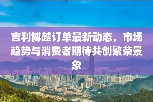 吉利博越订单最新动态，市场趋势与消费者期待共创繁荣景象