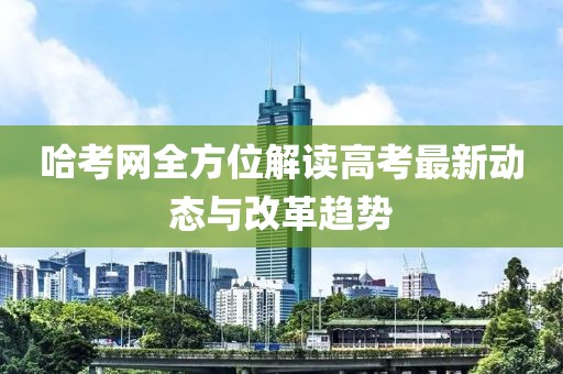 哈考网全方位解读高考最新动态与改革趋势