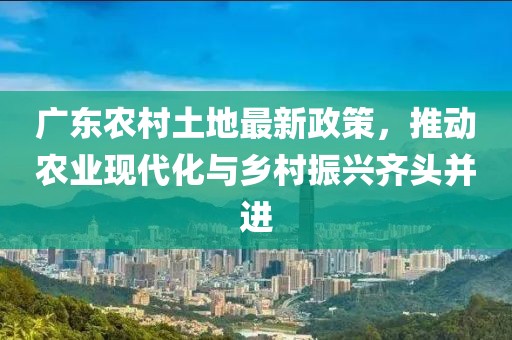 广东农村土地最新政策，推动农业现代化与乡村振兴齐头并进