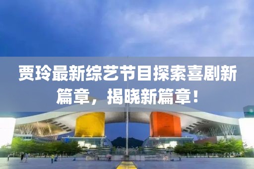 贾玲最新综艺节目探索喜剧新篇章，揭晓新篇章！