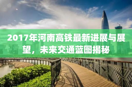 2017年河南高铁最新进展与展望，未来交通蓝图揭秘