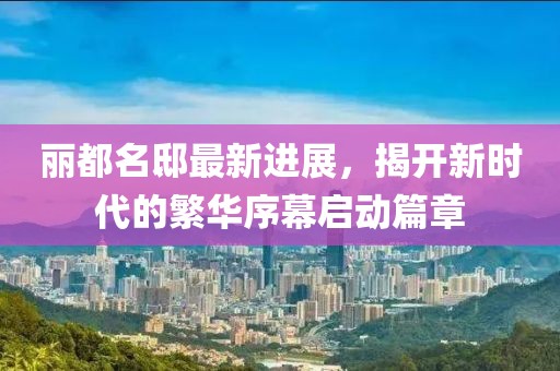丽都名邸最新进展，揭开新时代的繁华序幕启动篇章