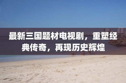 最新三国题材电视剧，重塑经典传奇，再现历史辉煌