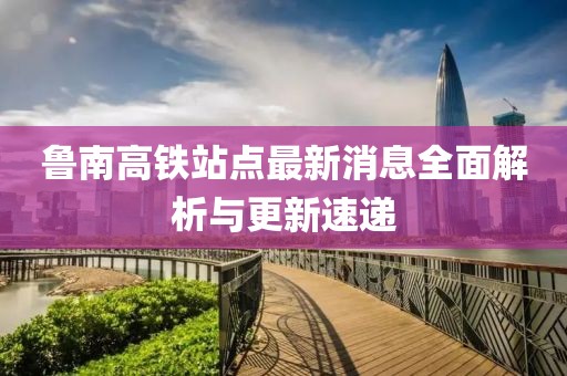 鲁南高铁站点最新消息全面解析与更新速递