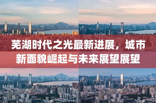 芜湖时代之光最新进展，城市新面貌崛起与未来展望展望