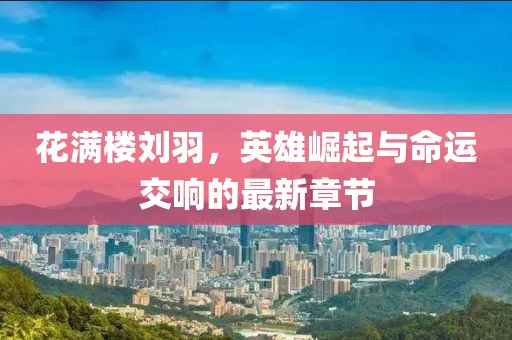 花满楼刘羽，英雄崛起与命运交响的最新章节
