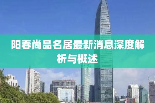 阳春尚品名居最新消息深度解析与概述
