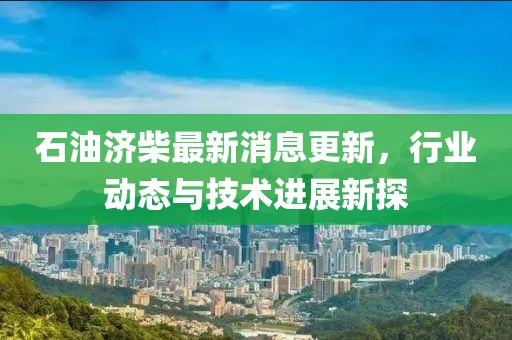 石油济柴最新消息更新，行业动态与技术进展新探