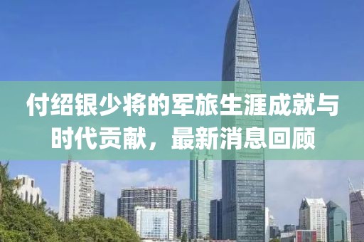 付绍银少将的军旅生涯成就与时代贡献，最新消息回顾