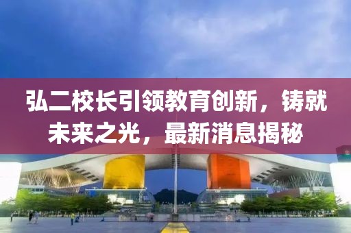 弘二校长引领教育创新，铸就未来之光，最新消息揭秘