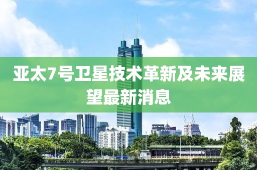 亚太7号卫星技术革新及未来展望最新消息