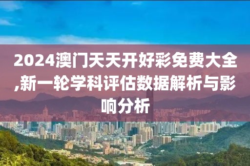 2024澳门天天开好彩免费大全,新一轮学科评估数据解析与影响分析