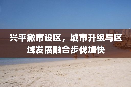 兴平撤市设区，城市升级与区域发展融合步伐加快