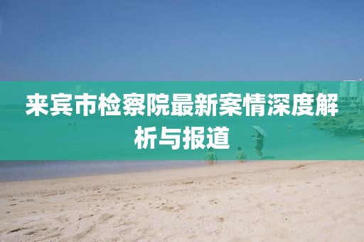 来宾市检察院最新案情深度解析与报道